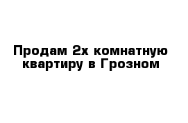 Продам 2х комнатную квартиру в Грозном